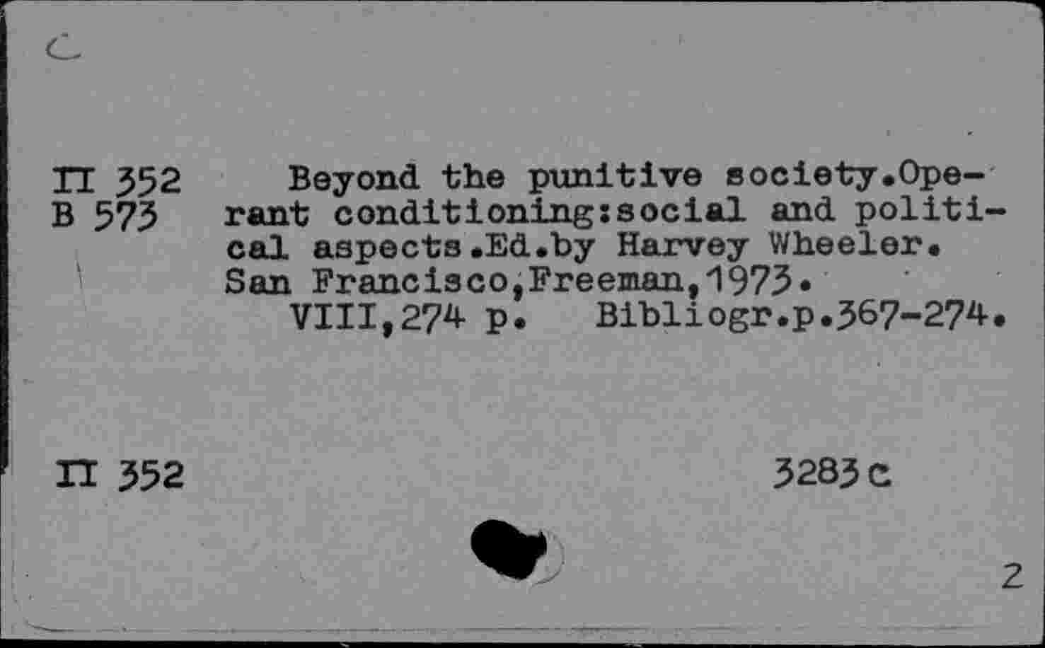 ﻿TT 552 Beyond the punitive society.Ope-B 575 rant conditioningssocial and political aspects.Ed.by Harvey Wheeler. San Francisco,Freeman,1973»
VIII,274 p. Bibliogr.p.567-274.
n 552
5285 c